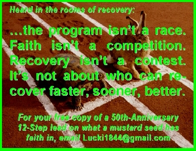 ...the program isn't a race. Faith isn't a competition. Recovery isn't a contest. It's not about who can recover faster, sooner, better. (For your free copy of a 50th-Anniversary 12-Step lead on what a mustard seed has faith in, email Lucki1844@gmail.com) #Program #Faith #Recovery